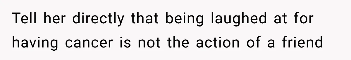 Tell her directly that being laughed at for having cancer is not the action of a friend