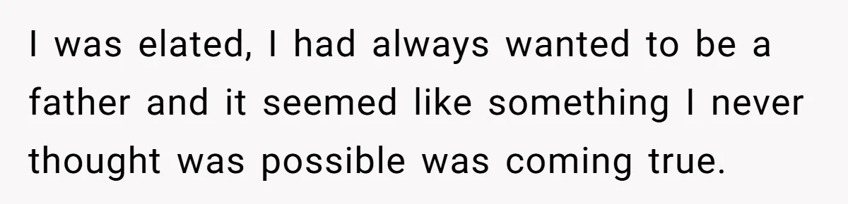 I was elated, I had always wanted to be a father and it seemed like something I never thought was possible was coming true.