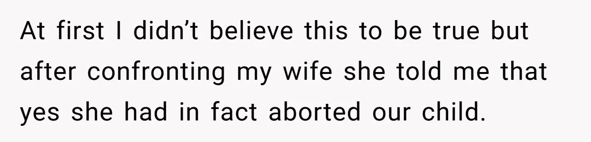 At first I didn’t believe this to be true but after confronting my wife she told me that yes she had in fact aborted our child.