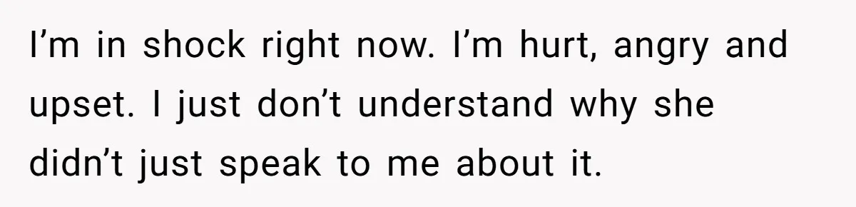 I’m in shock right now. I’m hurt, angry and upset. I just don’t understand why she didn’t just speak to me about it.