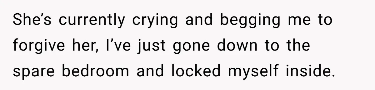 She’s currently crying and begging me to forgive her, I’ve just gone down to the spare bedroom and locked myself inside.
