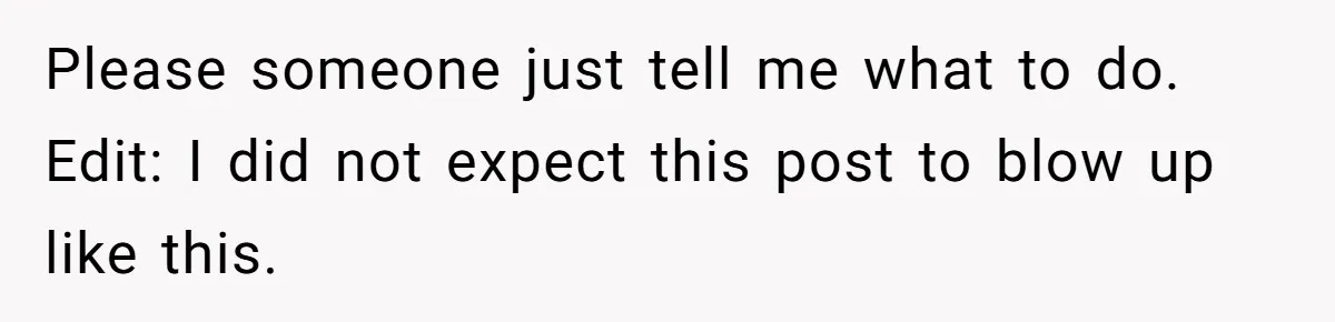 Please someone just tell me what to do. Edit: I did not expect this post to blow up like this.