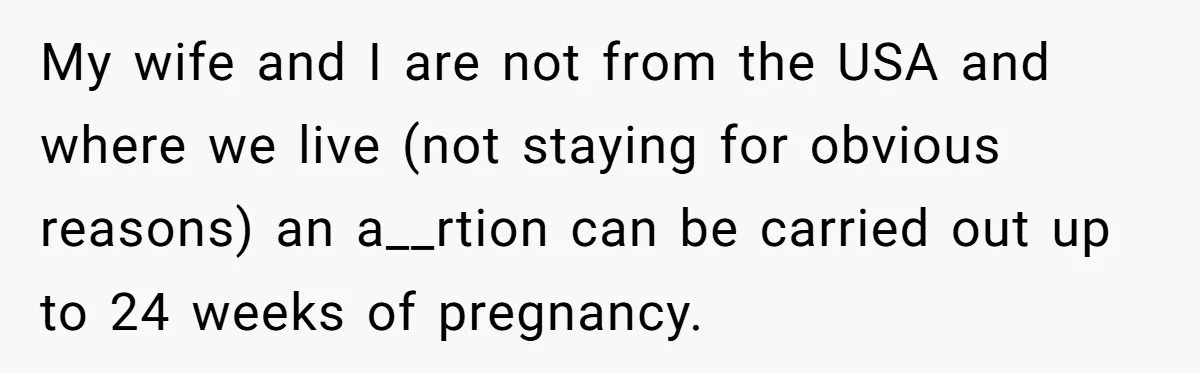 My wife and I are not from the USA and where we live (not staying for obvious reasons) an a__rtion can be carried out up to 24 weeks of pregnancy.