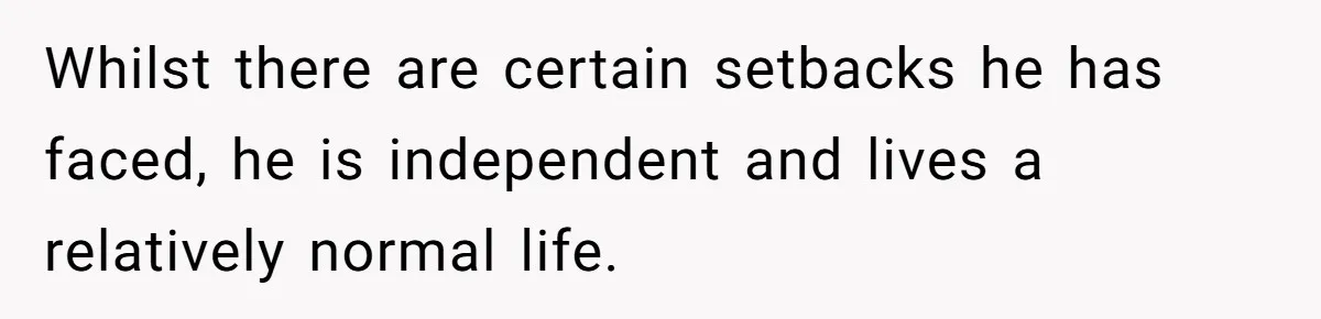 Whilst there are certain setbacks he has faced, he is independent and lives a relatively normal life.
