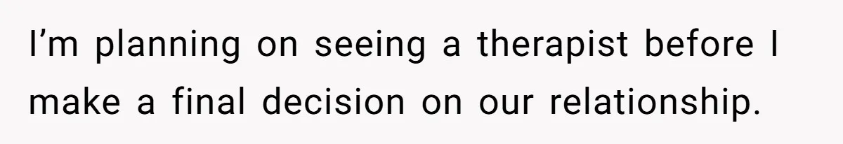 I’m planning on seeing a therapist before I make a final decision on our relationship.