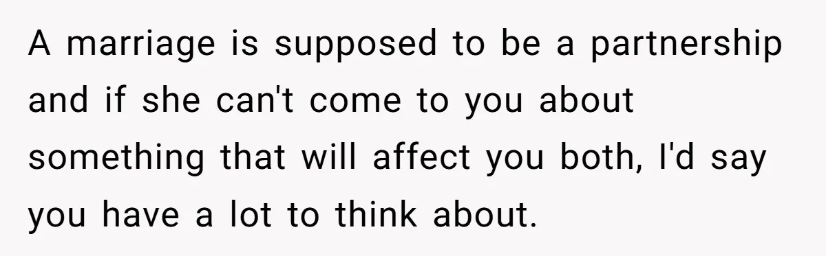 A marriage is supposed to be a partnership and if she can't come to you about something that will affect you both, I'd say you have a lot to think...