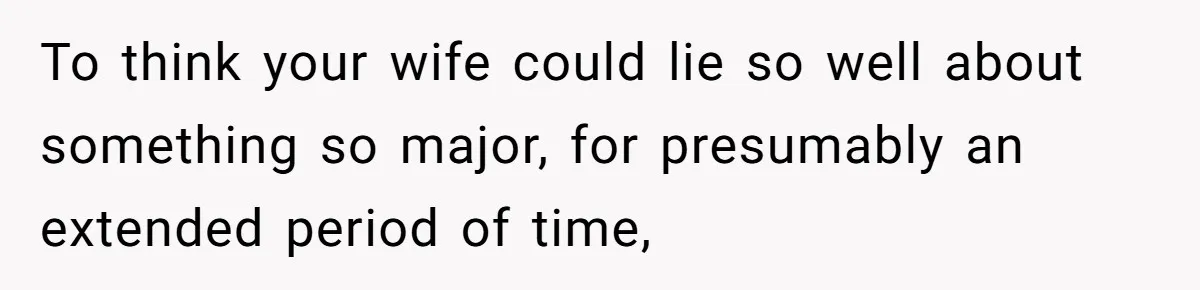 To think your wife could lie so well about something so major, for presumably an extended period of time,