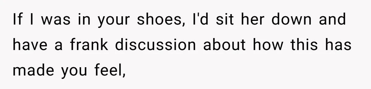 If I was in your shoes, I'd sit her down and have a frank discussion about how this has made you feel,