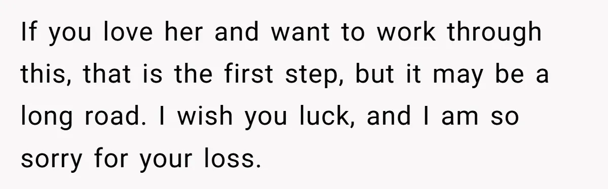 If you love her and want to work through this, that is the first step, but it may be a long road. I wish you luck, and I am so...