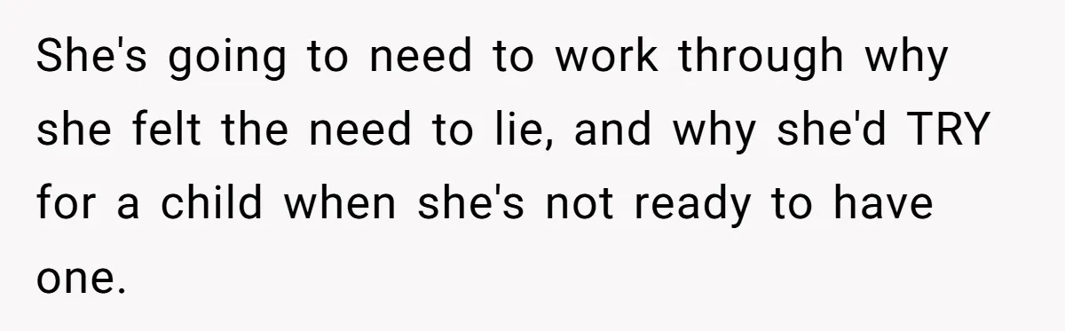 She's going to need to work through why she felt the need to lie, and why she'd TRY for a child when she's not ready to have one.