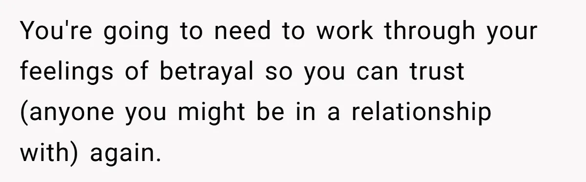You're going to need to work through your feelings of betrayal so you can trust (anyone you might be in a relationship with) again.