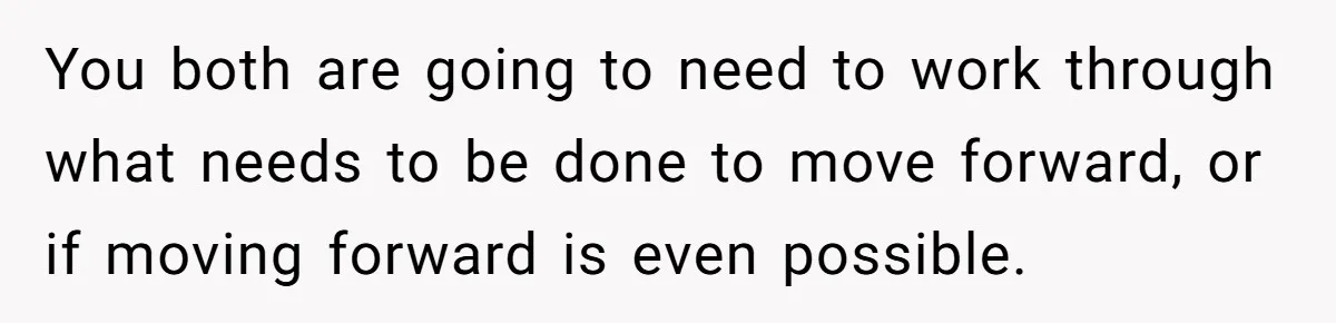 You both are going to need to work through what needs to be done to move forward, or if moving forward is even possible.