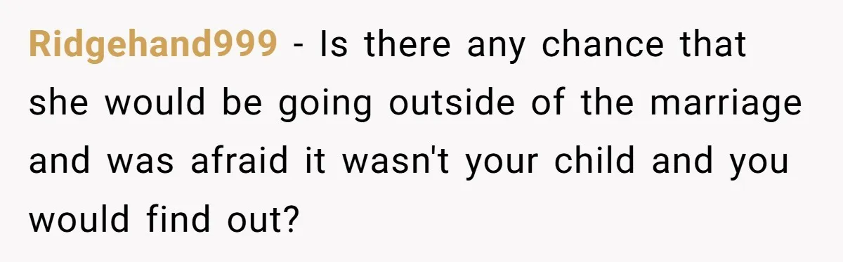 Ridgehand999 − Is there any chance that she would be going outside of the marriage and was afraid it wasn't your child and you would find out?