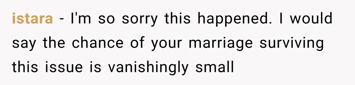 istara − I'm so sorry this happened. I would say the chance of your marriage surviving this issue is vanishingly small