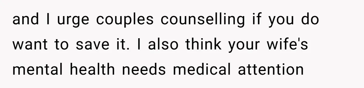 and I urge couples counselling if you do want to save it. I also think your wife's mental health needs medical attention