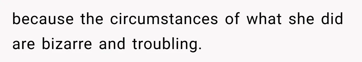 because the circumstances of what she did are bizarre and troubling.