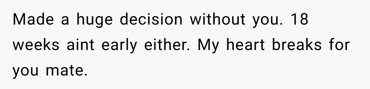 Made a huge decision without you. 18 weeks aint early either. My heart breaks for you mate.