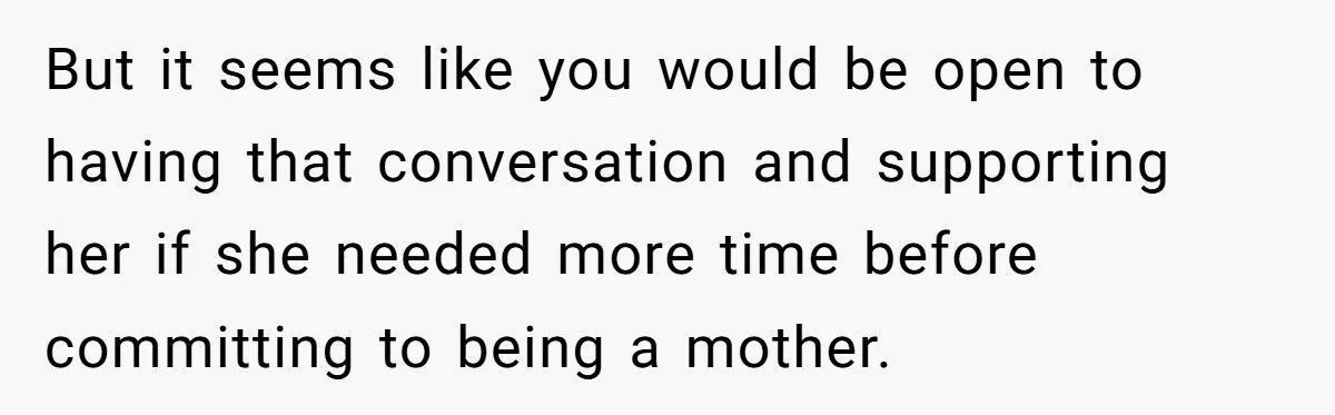 But it seems like you would be open to having that conversation and supporting her if she needed more time before committing to being a mother.