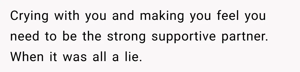 Crying with you and making you feel you need to be the strong supportive partner. When it was all a lie.