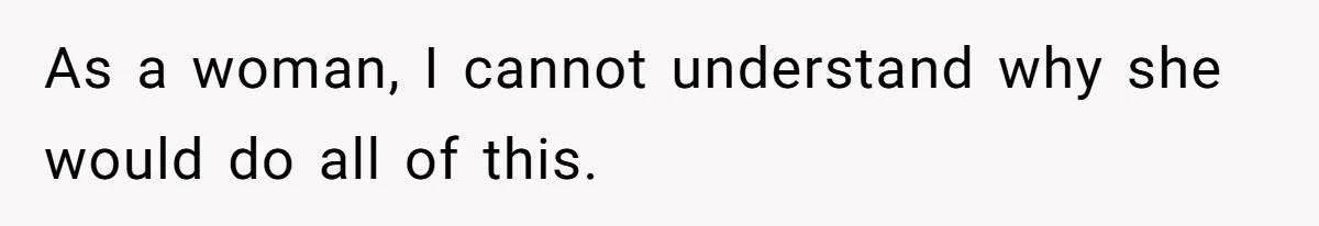 As a woman, I cannot understand why she would do all of this.