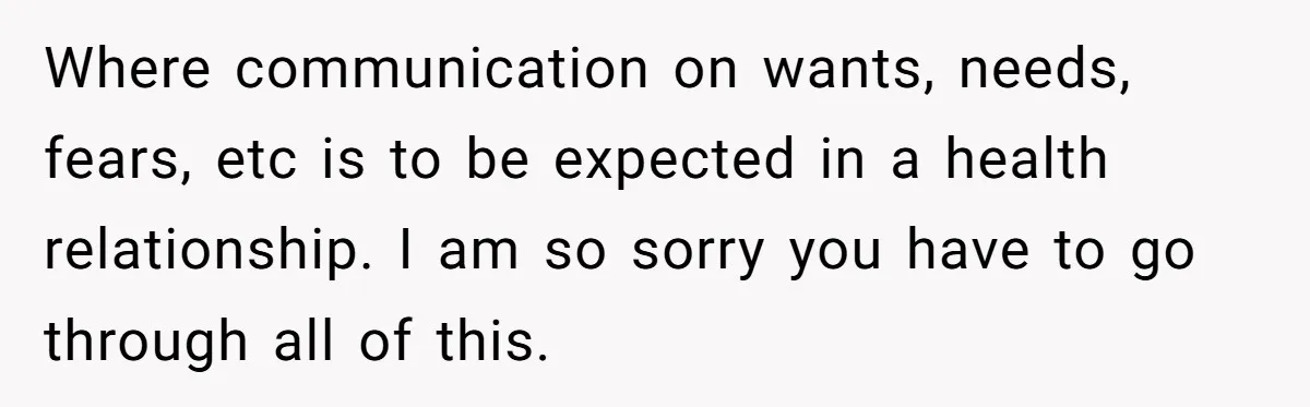 Where communication on wants, needs, fears, etc is to be expected in a health relationship. I am so sorry you have to go through all of this.