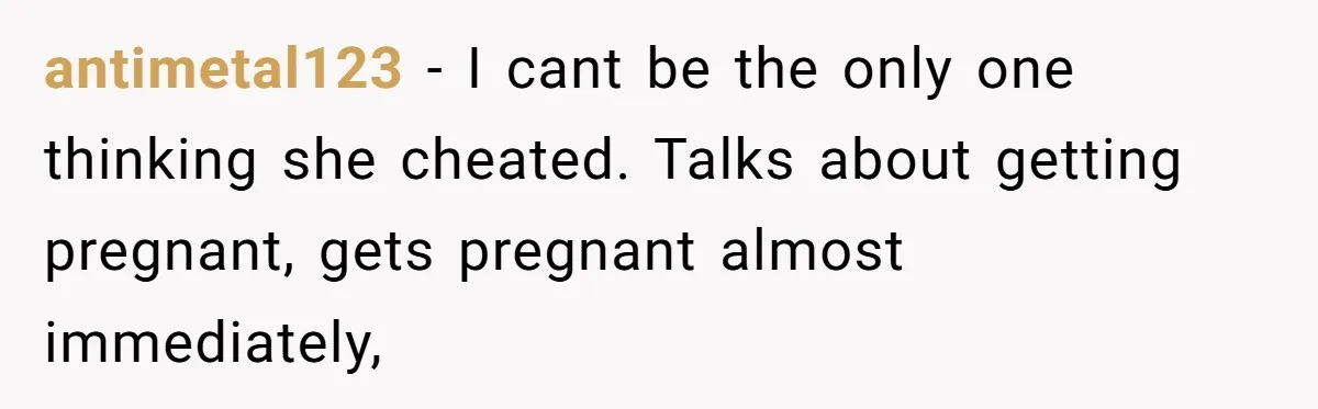 antimetal123 − I cant be the only one thinking she cheated. Talks about getting pregnant, gets pregnant almost immediately,