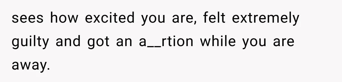 sees how excited you are, felt extremely guilty and got an a__rtion while you are away.