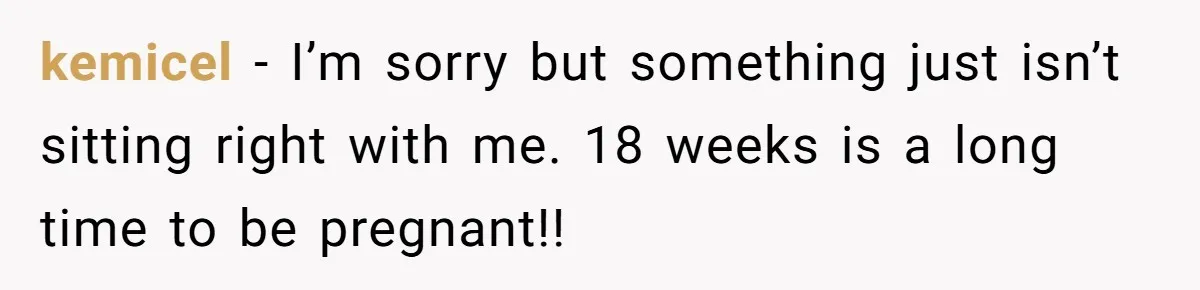 kemicel − I’m sorry but something just isn’t sitting right with me. 18 weeks is a long time to be pregnant!!