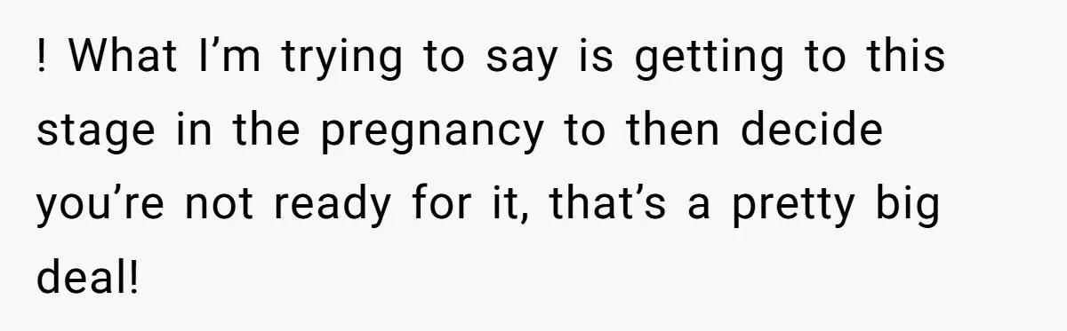 ! What I’m trying to say is getting to this stage in the pregnancy to then decide you’re not ready for it, that’s a pretty big deal!