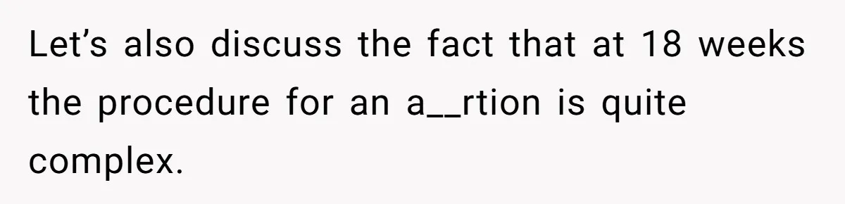 Let’s also discuss the fact that at 18 weeks the procedure for an a__rtion is quite complex.