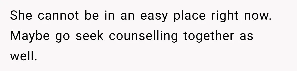 She cannot be in an easy place right now. Maybe go seek counselling together as well.