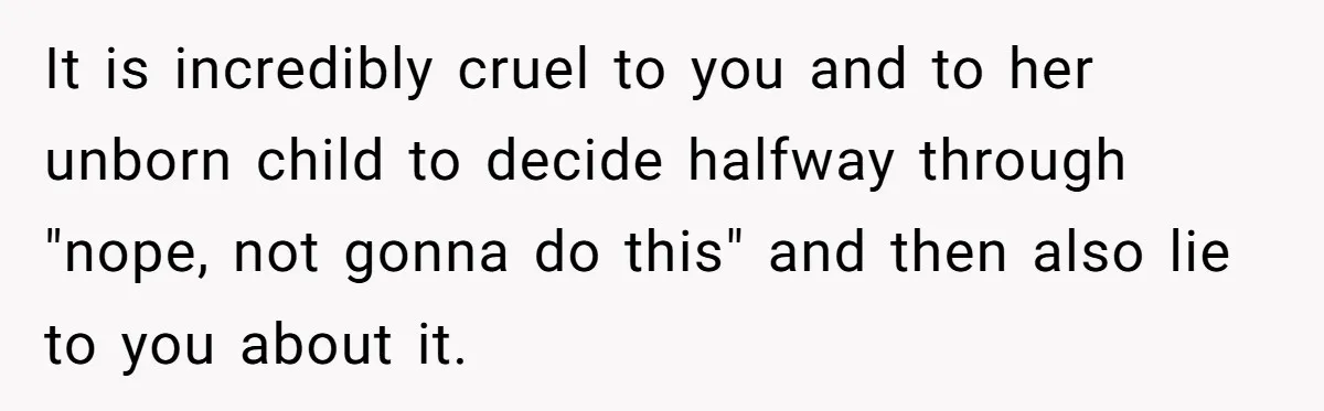 It is incredibly cruel to you and to her unborn child to decide halfway through "nope, not gonna do this" and then also lie to you about it.