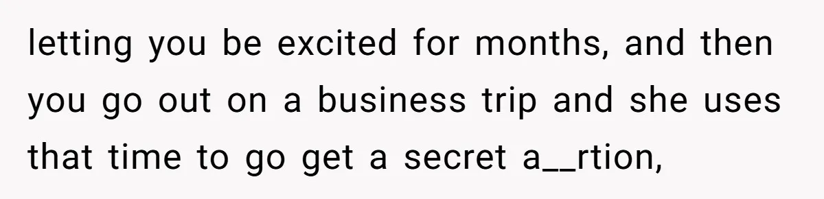 letting you be excited for months, and then you go out on a business trip and she uses that time to go get a secret a__rtion,