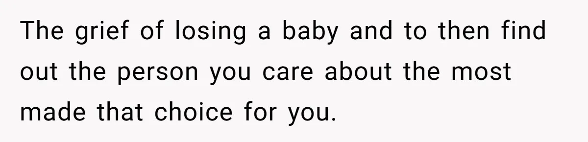 The grief of losing a baby and to then find out the person you care about the most made that choice for you.