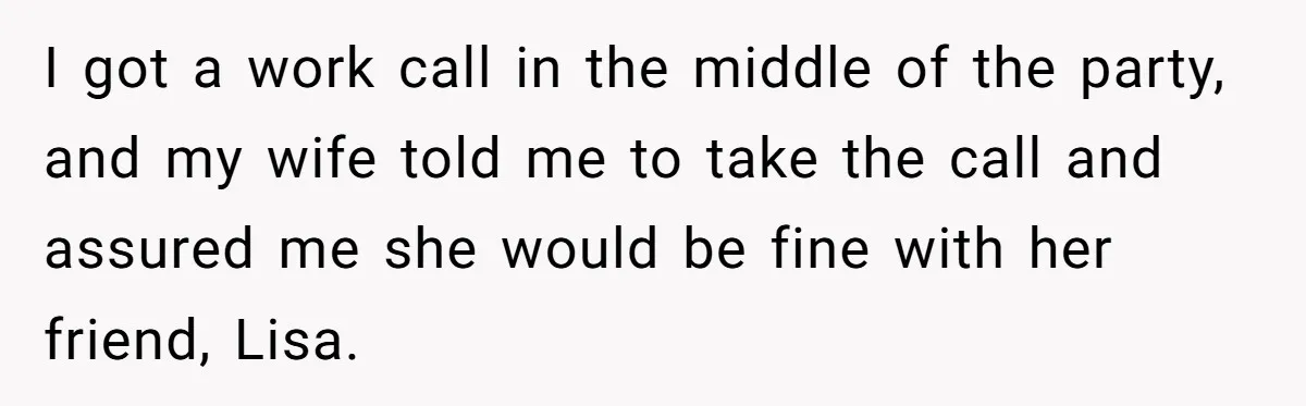 I got a work call in the middle of the party, and my wife told me to take the call and assured me she would be fine with her friend,...