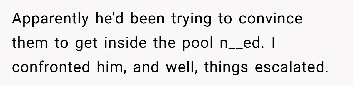 Apparently he’d been trying to convince them to get inside the pool n__ed. I confronted him, and well, things escalated.