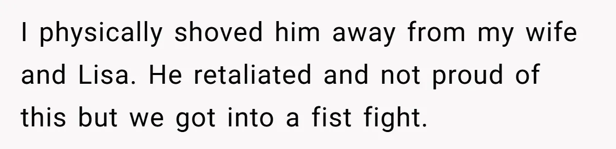 I physically shoved him away from my wife and Lisa. He retaliated and not proud of this but we got into a fist fight.