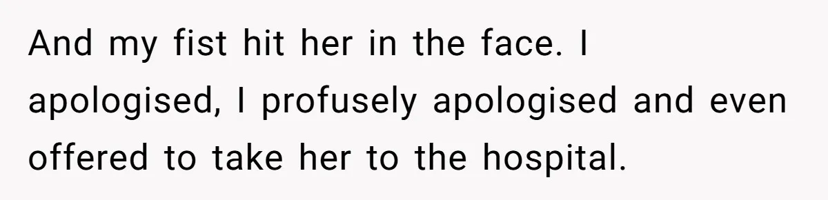 And my fist hit her in the face. I apologised, I profusely apologised and even offered to take her to the hospital.