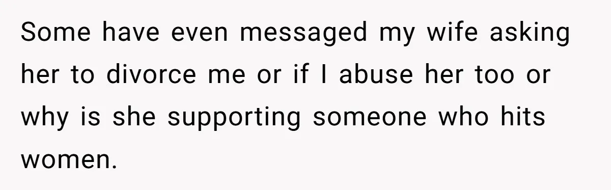 Some have even messaged my wife asking her to divorce me or if I abuse her too or why is she supporting someone who hits women.