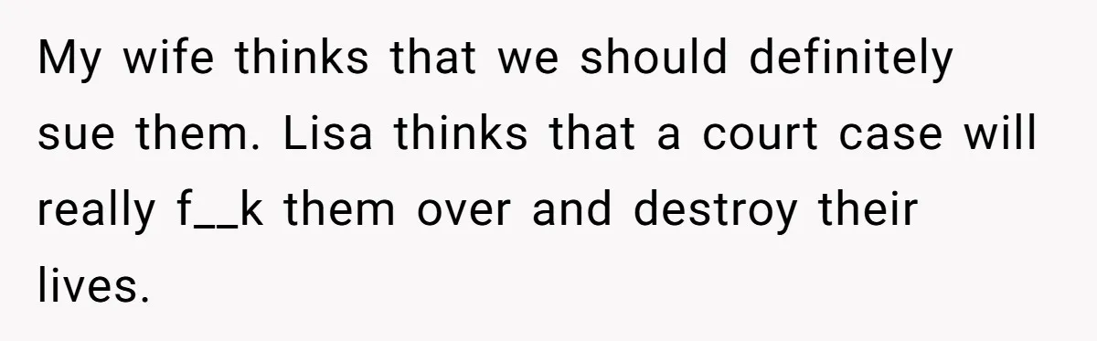 My wife thinks that we should definitely sue them. Lisa thinks that a court case will really f__k them over and destroy their lives.