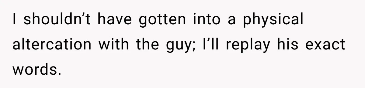 I shouldn’t have gotten into a physical altercation with the guy; I’ll replay his exact words.