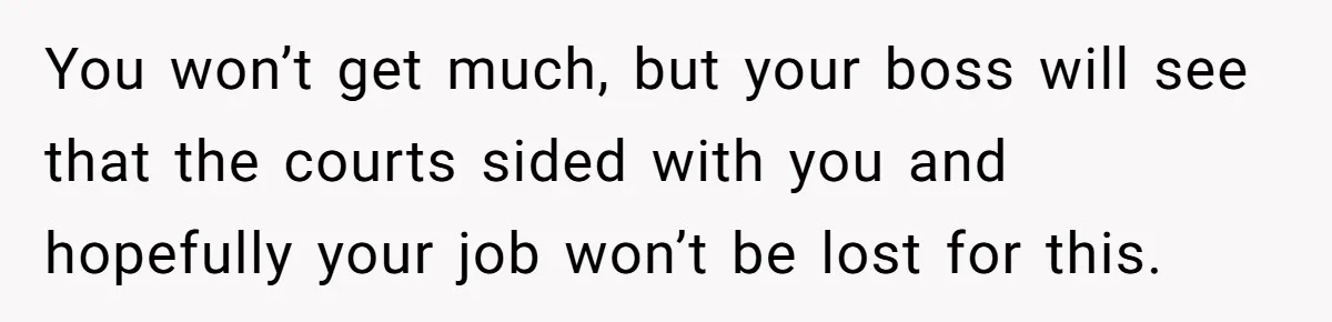 You won’t get much, but your boss will see that the courts sided with you and hopefully your job won’t be lost for this.