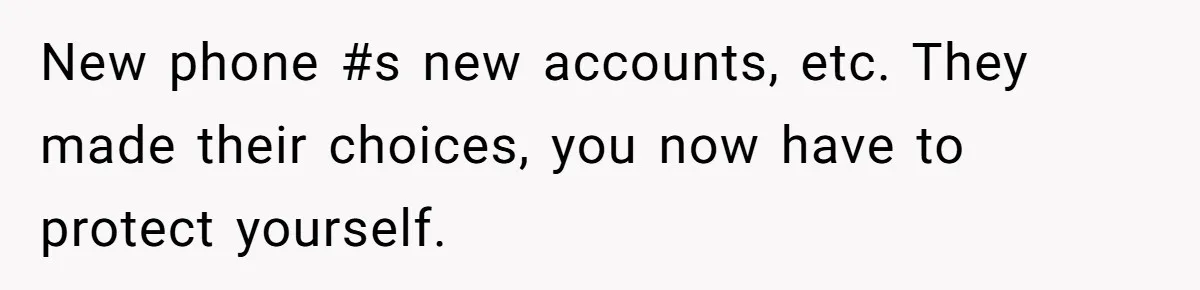 New phone #s new accounts, etc. They made their choices, you now have to protect yourself.