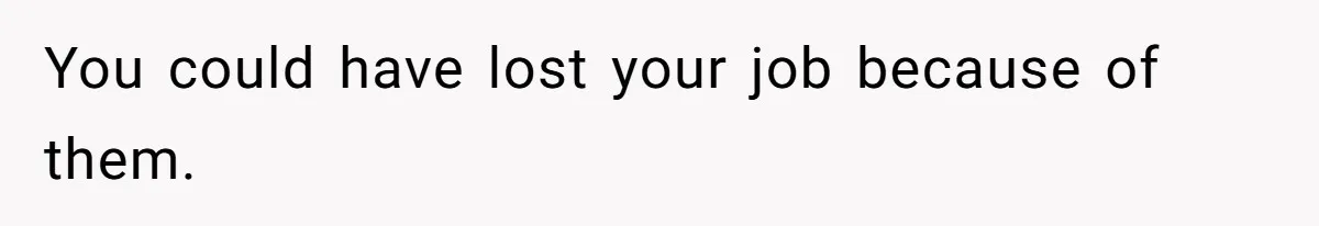 You could have lost your job because of them.