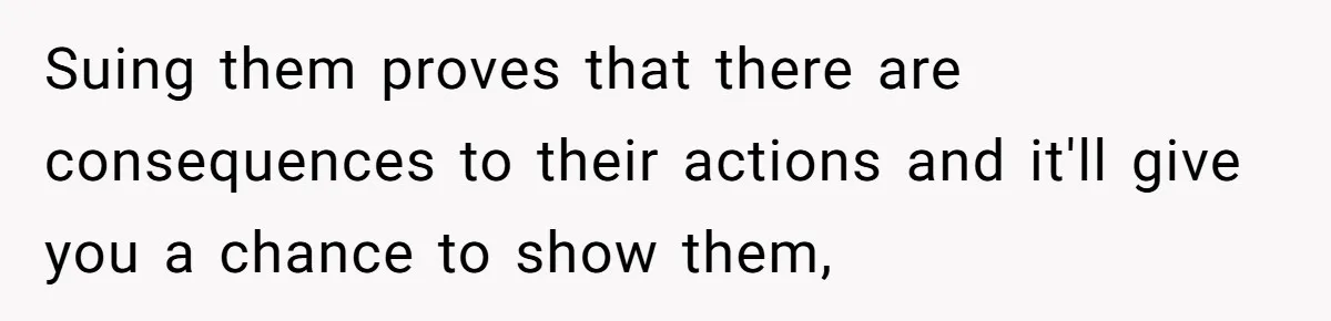 Suing them proves that there are consequences to their actions and it'll give you a chance to show them,