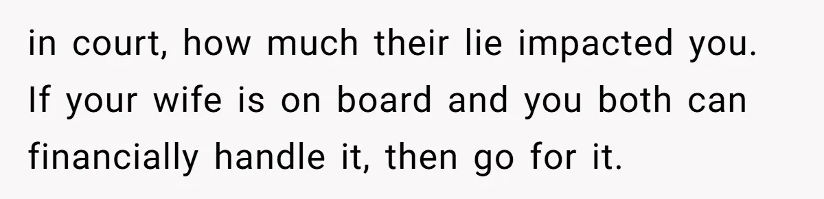 in court, how much their lie impacted you. If your wife is on board and you both can financially handle it, then go for it.
