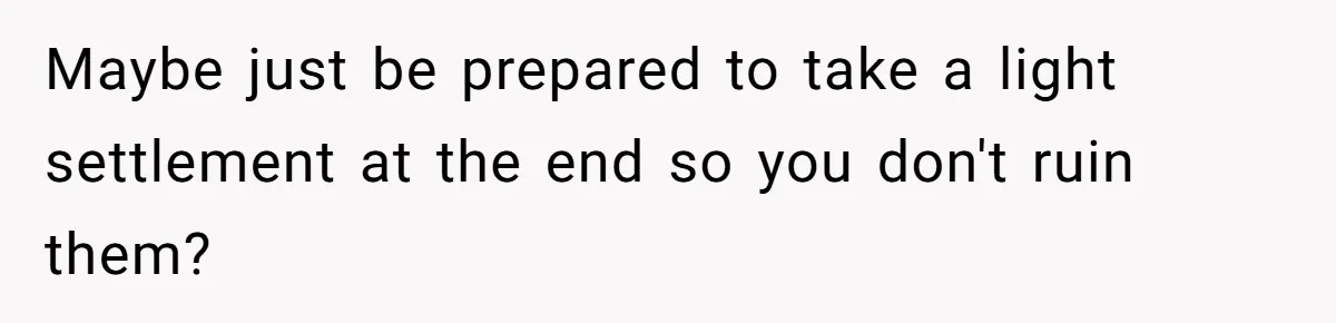 Maybe just be prepared to take a light settlement at the end so you don't ruin them?