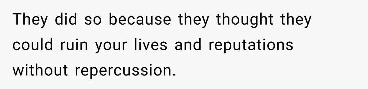 They did so because they thought they could ruin your lives and reputations without repercussion.