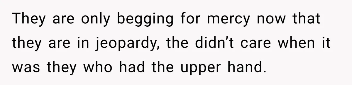 They are only begging for mercy now that they are in jeopardy, the didn’t care when it was they who had the upper hand.