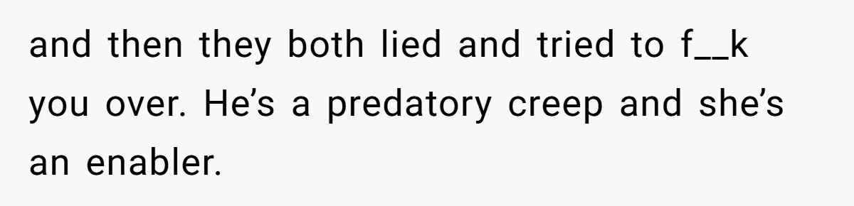and then they both lied and tried to f__k you over. He’s a predatory creep and she’s an enabler.